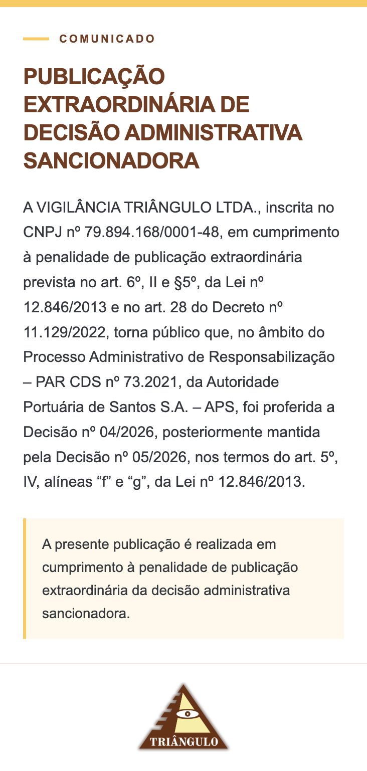 PUBLICAÇÃO EXTRAORDINÁRIA DE DECISÃO ADMINISTRATIVA SANCIONADORA A VIGILÂNCIA TRIÂNGULO LTDA., inscrita no CNPJ nº 79.894.168/0001-48, em cumprimento à penalidade de publicação extraordinária prevista no art. 6º, II e §5º, da Lei nº 12.846/2013 e no art. 28 do Decreto nº 11.129/2022, torna público que, no âmbito do Processo Administrativo de Responsabilização – PAR CDS nº 73.2021, da Autoridade Portuária de Santos S.A. – APS, foi proferida a Decisão nº 04/2026, posteriormente mantida pela Decisão nº 05/2026, nos termos do art. 5º, IV, alíneas “f” e “g”, da Lei nº 12.846/2013. A presente publicação é realizada em cumprimento à penalidade de publicação extraordinária da decisão administrativa sancionadora.
