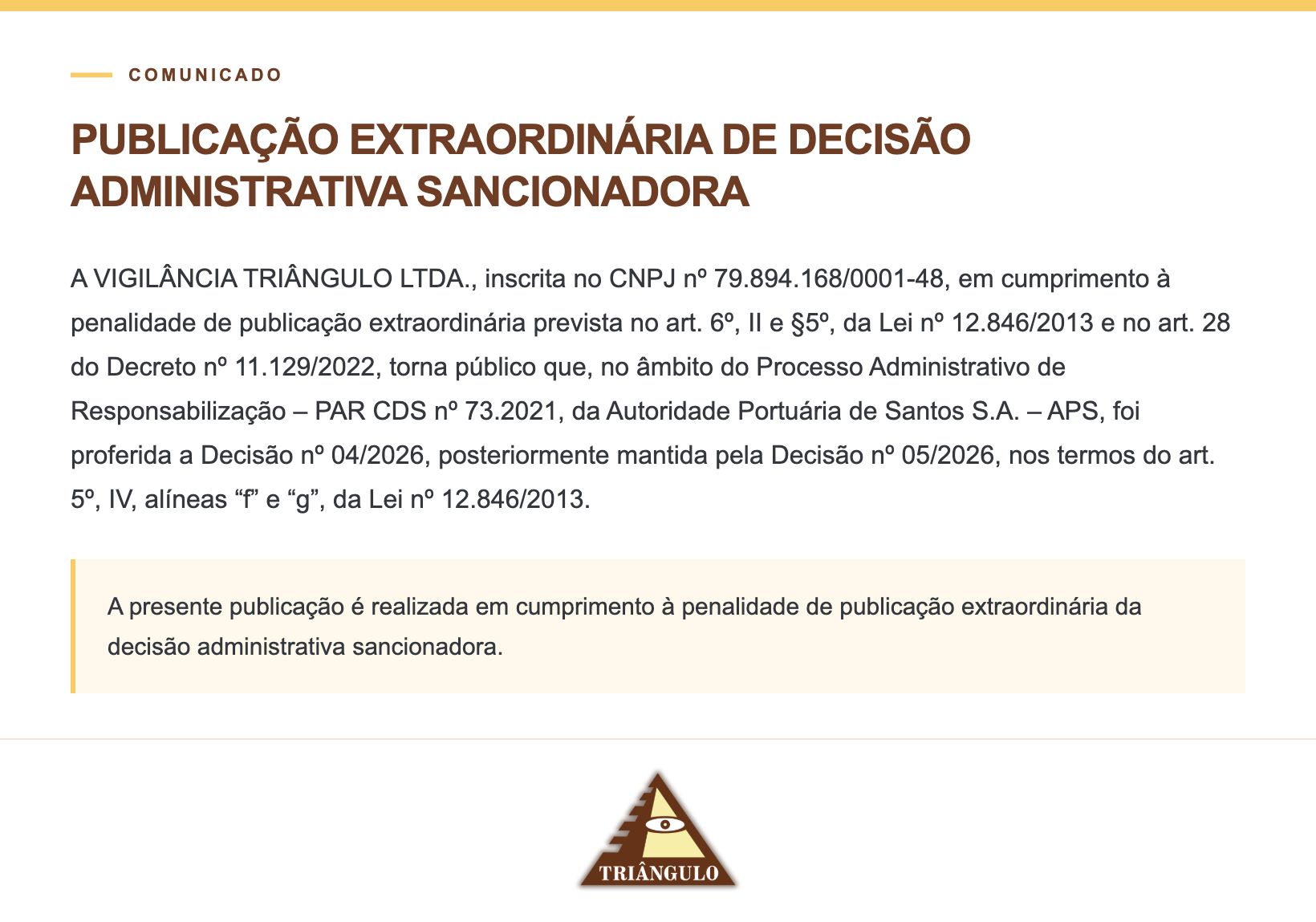 PUBLICAÇÃO EXTRAORDINÁRIA DE DECISÃO ADMINISTRATIVA SANCIONADORA A VIGILÂNCIA TRIÂNGULO LTDA., inscrita no CNPJ nº 79.894.168/0001-48, em cumprimento à penalidade de publicação extraordinária prevista no art. 6º, II e §5º, da Lei nº 12.846/2013 e no art. 28 do Decreto nº 11.129/2022, torna público que, no âmbito do Processo Administrativo de Responsabilização – PAR CDS nº 73.2021, da Autoridade Portuária de Santos S.A. – APS, foi proferida a Decisão nº 04/2026, posteriormente mantida pela Decisão nº 05/2026, nos termos do art. 5º, IV, alíneas “f” e “g”, da Lei nº 12.846/2013. A presente publicação é realizada em cumprimento à penalidade de publicação extraordinária da decisão administrativa sancionadora.